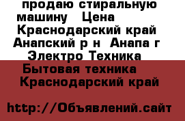 продаю стиральную машину › Цена ­ 6 000 - Краснодарский край, Анапский р-н, Анапа г. Электро-Техника » Бытовая техника   . Краснодарский край